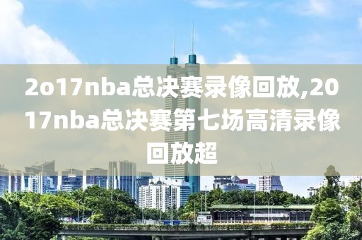 2o17nba总决赛录像回放,2017nba总决赛第七场高清录像回放超