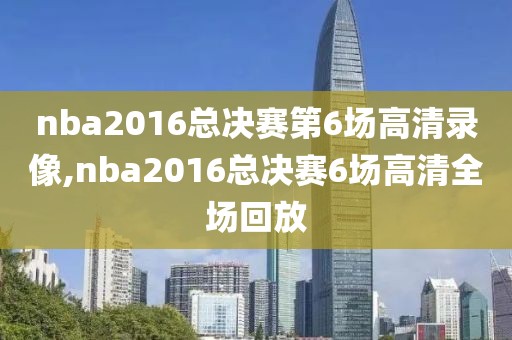 nba2016总决赛第6场高清录像,nba2016总决赛6场高清全场回放