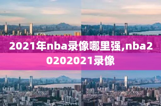 2021年nba录像哪里强,nba20202021录像