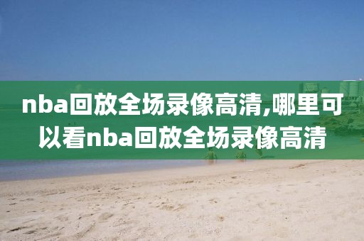 nba回放全场录像高清,哪里可以看nba回放全场录像高清