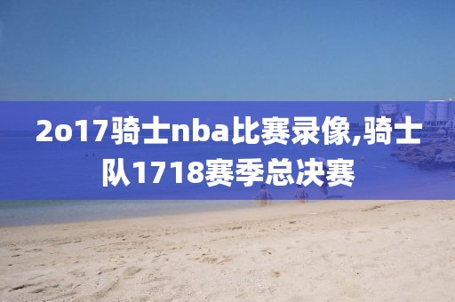 2o17骑士nba比赛录像,骑士队1718赛季总决赛 2o17骑士nba比赛录像,骑士队1718赛季总决赛