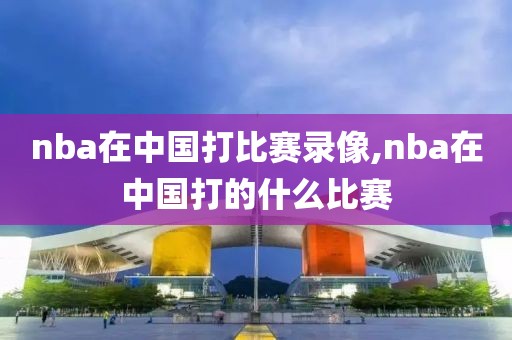 nba在中国打比赛录像,nba在中国打的什么比赛