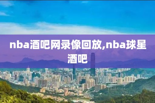 nba酒吧网录像回放,nba球星酒吧 nba酒吧网录像回放,nba球星酒吧