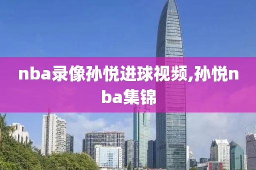 nba录像孙悦进球视频,孙悦nba集锦