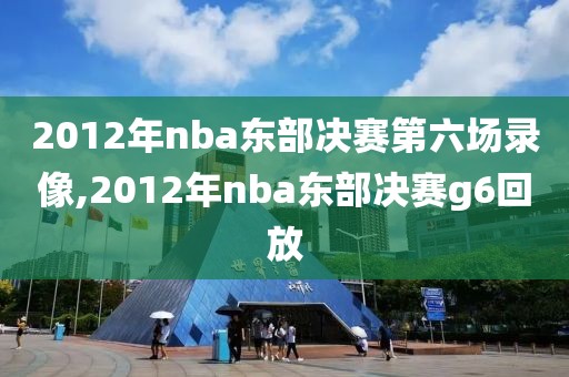 2012年nba东部决赛第六场录像,2012年nba东部决赛g6回放