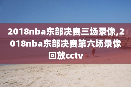 2018nba东部决赛三场录像,2018nba东部决赛第六场录像回放cctv