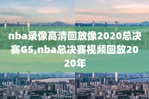 nba录像高清回放像2020总决赛G5,nba总决赛视频回放2020年