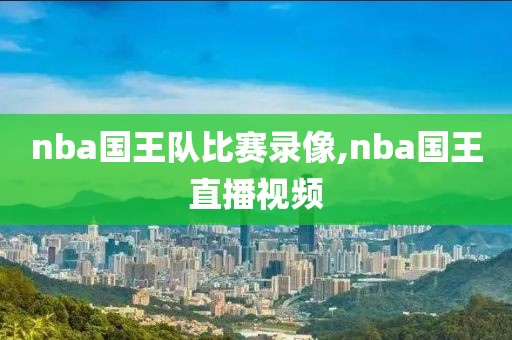 nba国王队比赛录像,nba国王直播视频