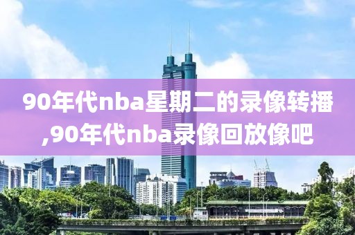 90年代nba星期二的录像转播,90年代nba录像回放像吧