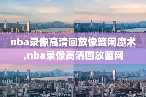 nba录像高清回放像篮网魔术,nba录像高清回放蓝网