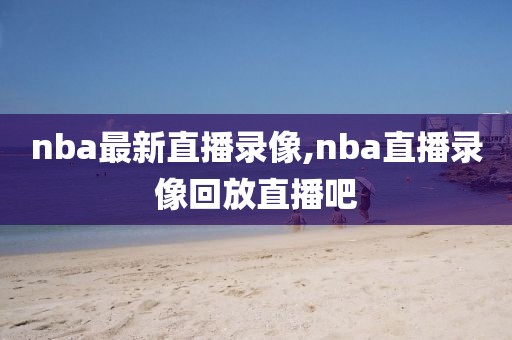 nba最新直播录像,nba直播录像回放直播吧