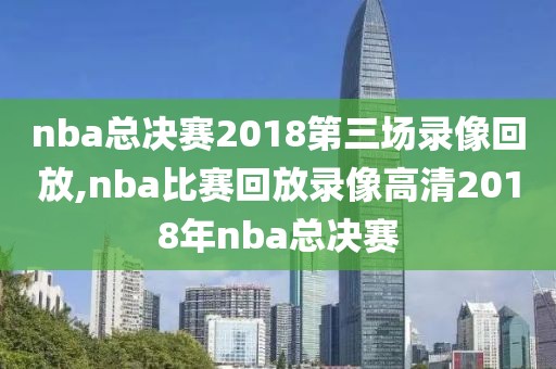 nba总决赛2018第三场录像回放,nba比赛回放录像高清2018年nba总决赛