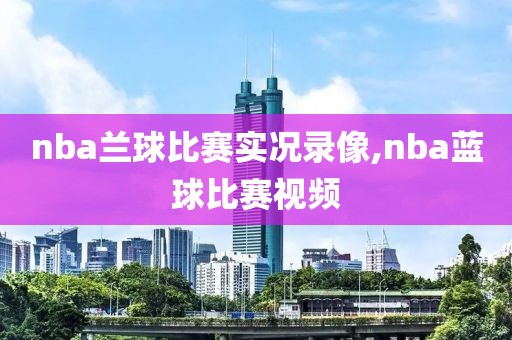 nba兰球比赛实况录像,nba蓝球比赛视频