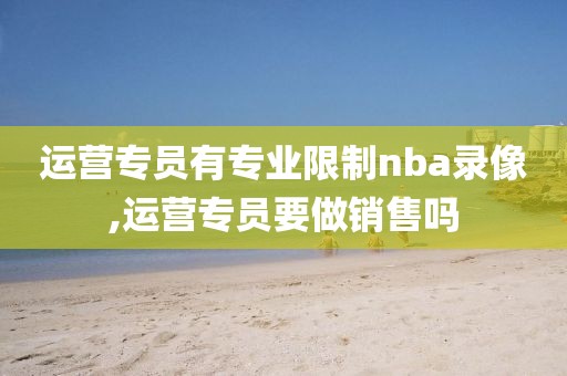 运营专员有专业限制nba录像,运营专员要做销售吗