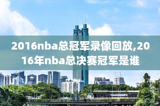 2016nba总冠军录像回放,2016年nba总决赛冠军是谁