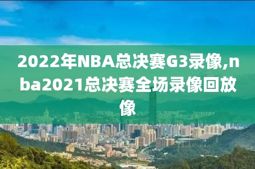 2022年NBA总决赛G3录像,nba2021总决赛全场录像回放像