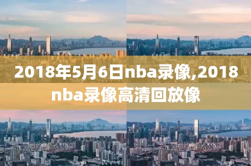 2018年5月6日nba录像,2018nba录像高清回放像