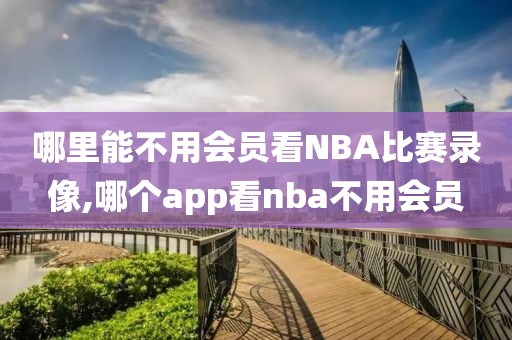 哪里能不用会员看NBA比赛录像,哪个app看nba不用会员